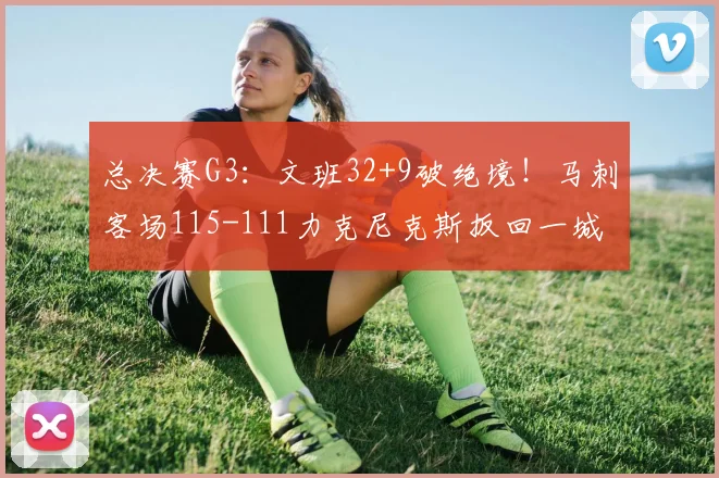 总决赛G3：文班32+9破绝境！马刺客场115-111力克尼克斯扳回一城